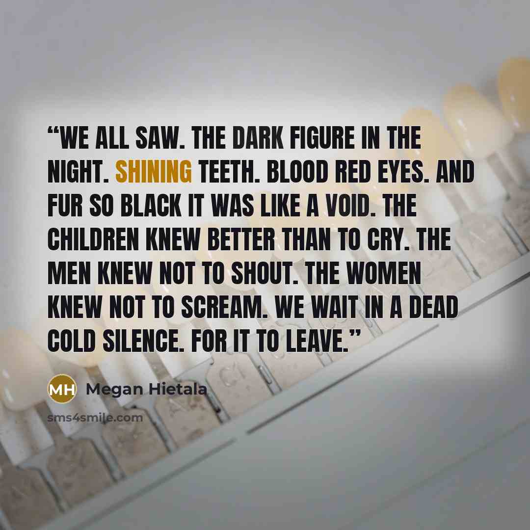 “We all saw. The Dark figure in the Night. Shining teeth. Blood red eyes. And fur so black it was like a void. The children knew better than to cry. The men knew not to shout. The women knew not to scream. We wait in a dead cold silence. For it to leave.” quote by Megan Hietala