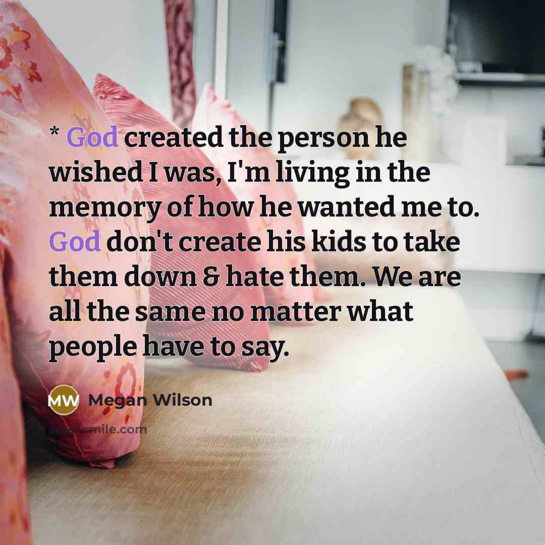 “* God created the person he wished I was, I'm living in the memory of how he wanted me to. God don't create his kids to take them down & hate them. We are all the same no matter what people have to say.” quote by Megan Wilson