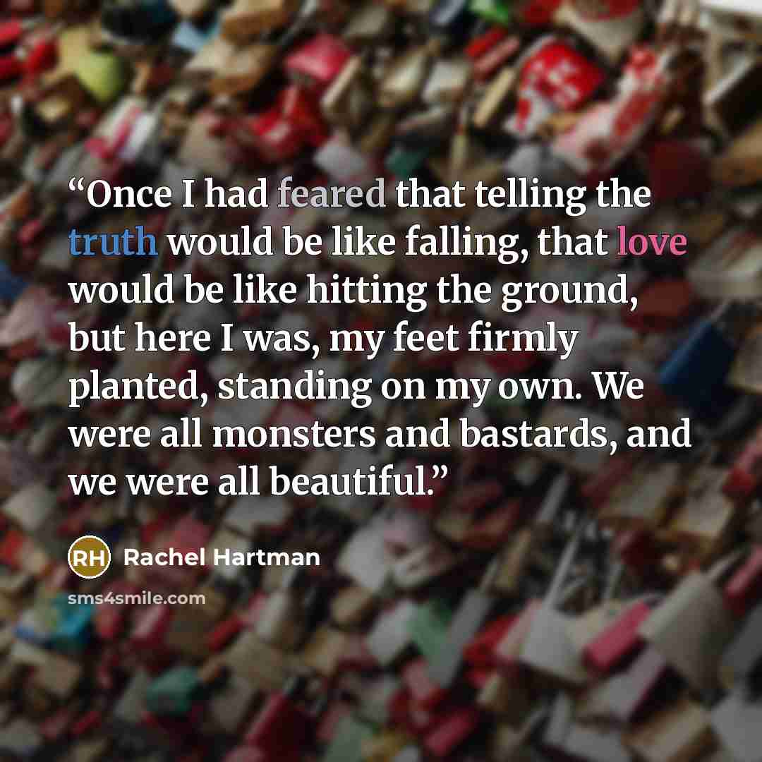 “Once I had feared that telling the truth would be like falling, that love would be like hitting the ground, but here I was, my feet firmly planted, standing on my own. We were all monsters and bastards, and we were all beautiful.” quote by Rachel Hartman