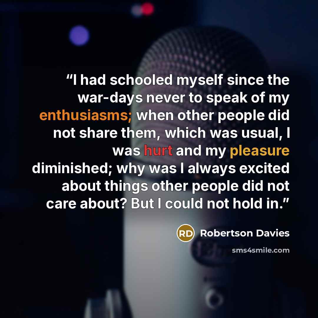 “I had schooled myself since the war-days never to speak of my enthusiasms; when other people did not share them, which was usual, I was hurt and my pleasure diminished; why was I always excited about things other people did not care about? But I could not hold in.” quote by Robertson Davies