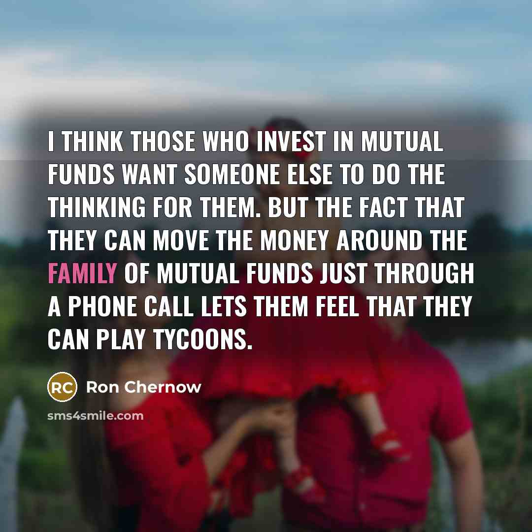 “I think those who invest in mutual funds want someone else to do the thinking for them. But the fact that they can move the money around the family of mutual funds just through a phone call lets them feel that they can play tycoons.” quote by Ron Chernow