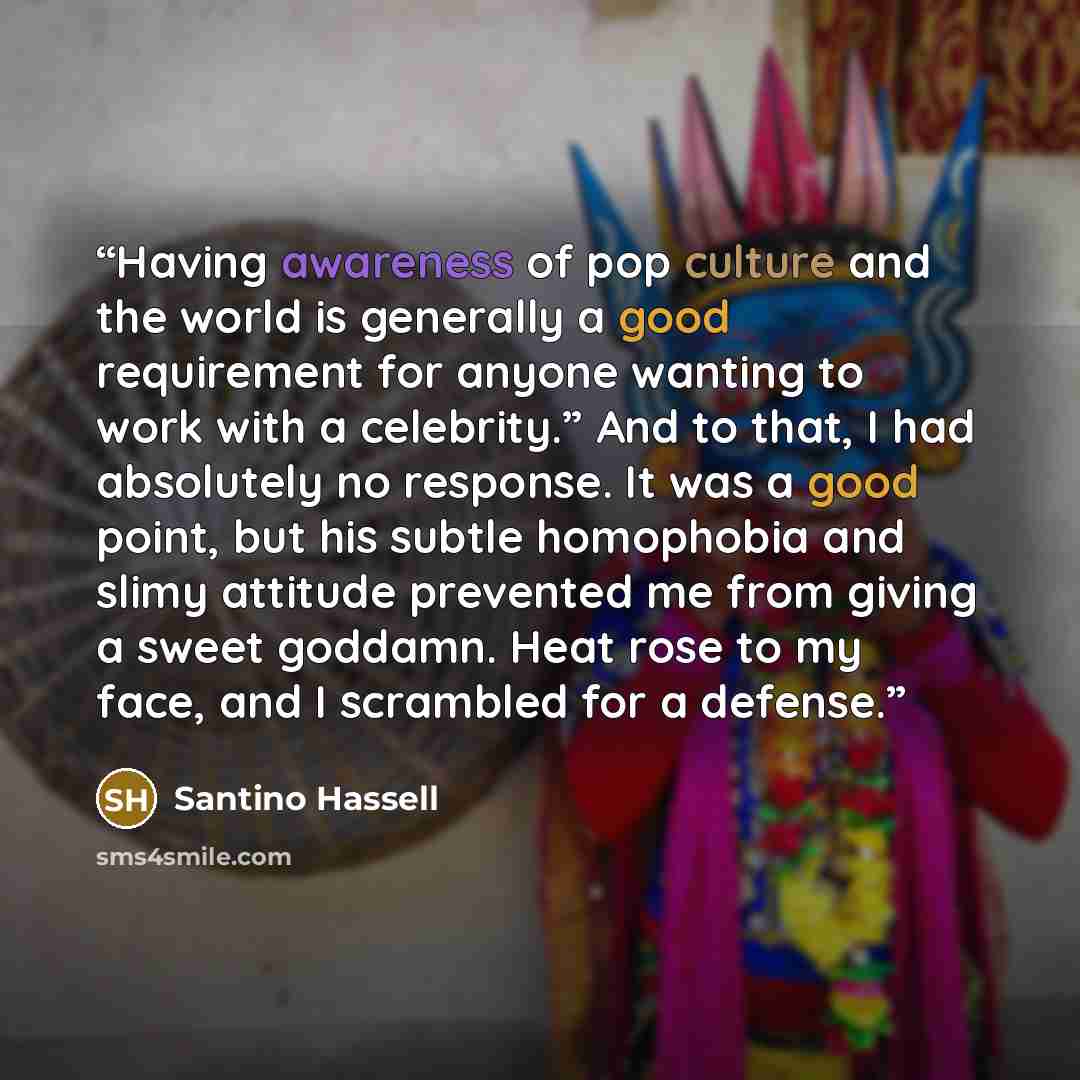 “Having awareness of pop culture and the world is generally a good requirement for anyone wanting to work with a celebrity.” And to that, I had absolutely no response. It was a good point, but his subtle homophobia and slimy attitude prevented me from giving a sweet goddamn. Heat rose to my face…” quote by Santino Hassell