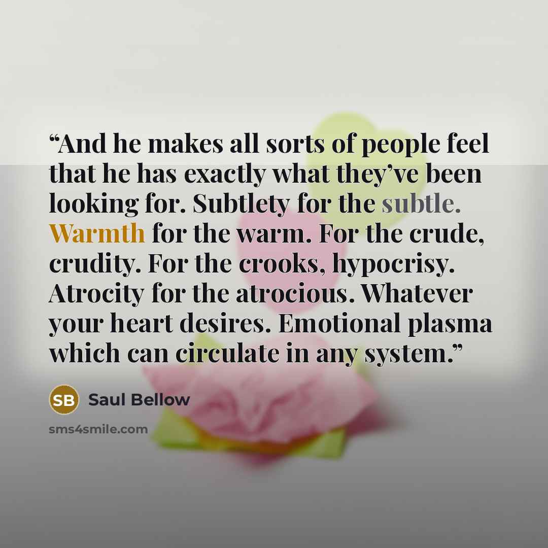 “And he makes all sorts of people feel that he has exactly what they’ve been looking for. Subtlety for the subtle. Warmth for the warm. For the crude, crudity. For the crooks, hypocrisy. Atrocity for the atrocious. Whatever your heart desires. Emotional plasma which can circulate in any system.” quote by Saul Bellow