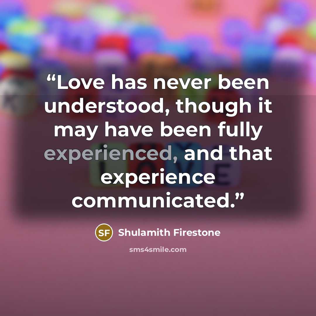 “Love has never been understood, though it may have been fully experienced, and that experience communicated.” quote by Shulamith Firestone