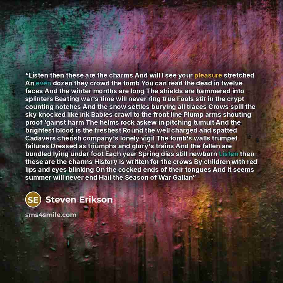 “Listen then these are the charms And will I see your pleasure stretched An even dozen they crowd the tomb You can read the dead in twelve faces And the winter months are long The shields are hammered into splinters Beating war's time will never ring true Fools stir in the crypt counting notches…” quote by Steven Erikson