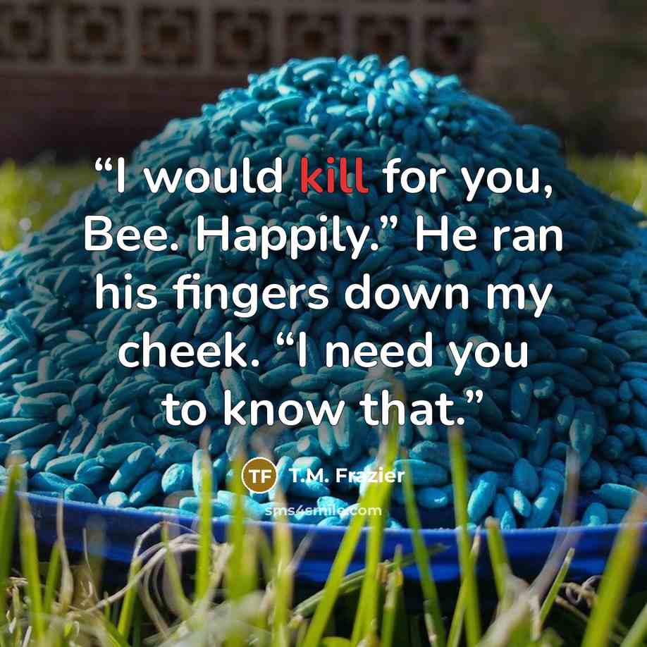 “I would kill for you, Bee. Happily.” He ran his fingers down my cheek. “I need you to know that.” quote by T.M. Frazier