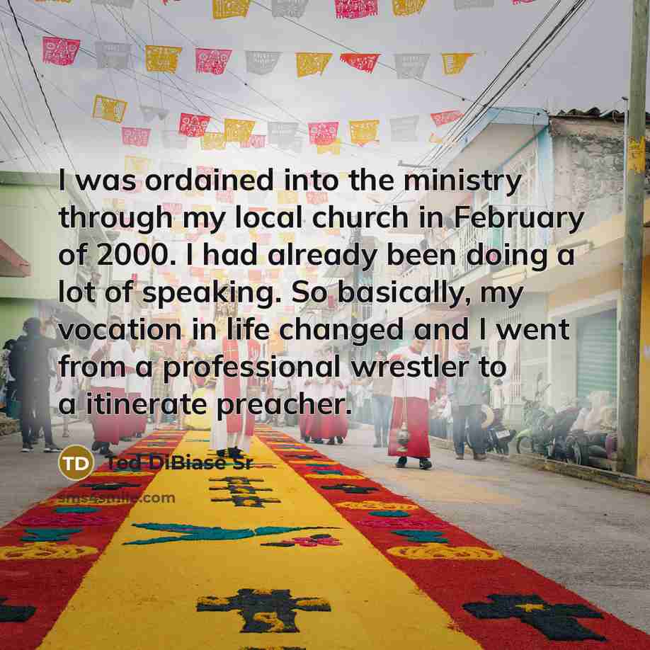 “I was ordained into the ministry through my local church in February of 2000. I had already been doing a lot of speaking. So basically, my vocation in life changed and I went from a professional wrestler to a itinerate preacher.” quote by Ted DiBiase Sr