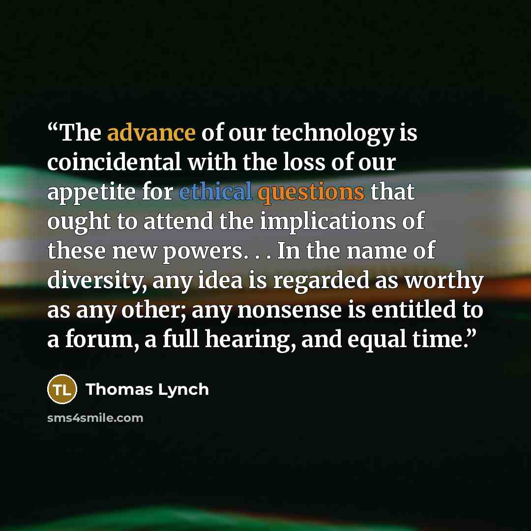 “The advance of our technology is coincidental with the loss of our appetite for ethical questions that ought to attend the implications of these new powers. . . In the name of diversity, any idea is regarded as worthy as any other; any nonsense is entitled to a forum, a full hearing, and equal time.” quote by Thomas Lynch