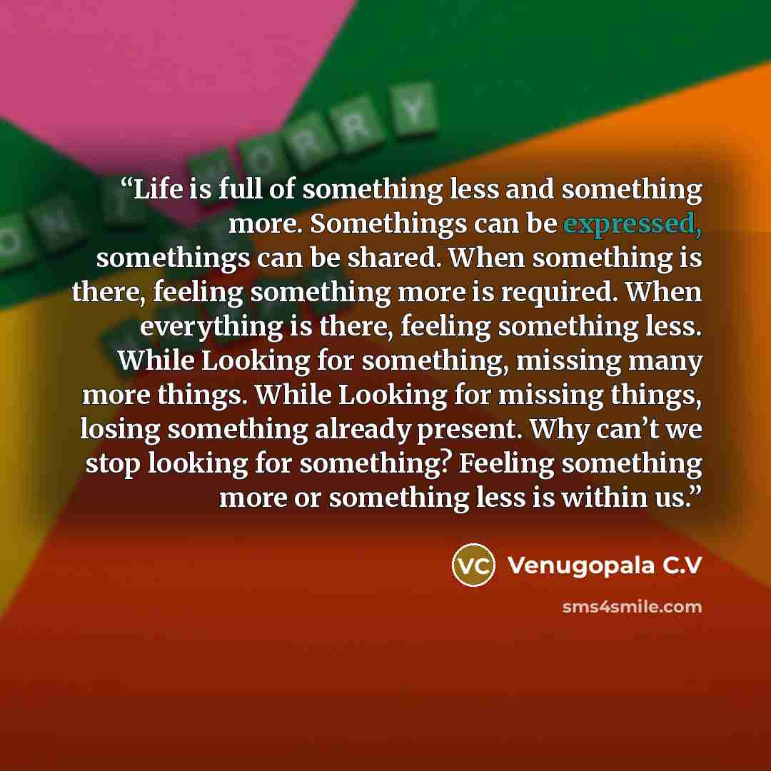 “Life is full of something less and something more. Somethings can be expressed, somethings can be shared. When something is there, feeling something more is required. When everything is there, feeling something less. While Looking for something, missing many more things. While Looking for missing…” quote by Venugopala C.V
