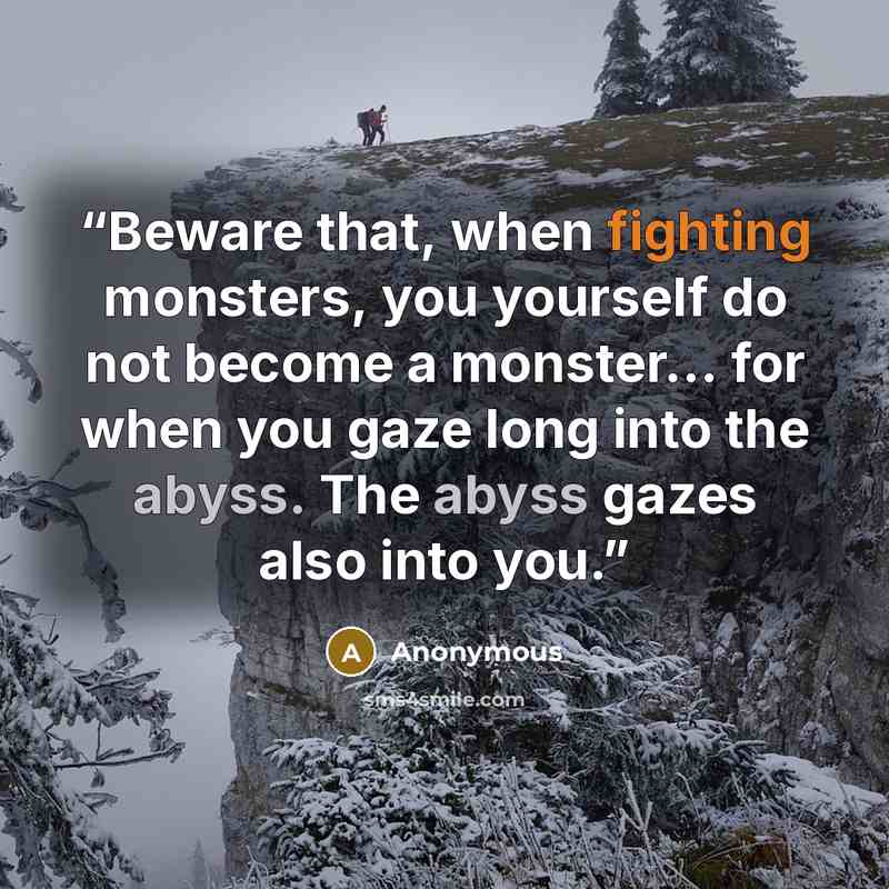 “Beware that, when fighting monsters, you yourself do not become a monster... for when you gaze long into the abyss. The abyss gazes also into you.” quote by Anonymous
