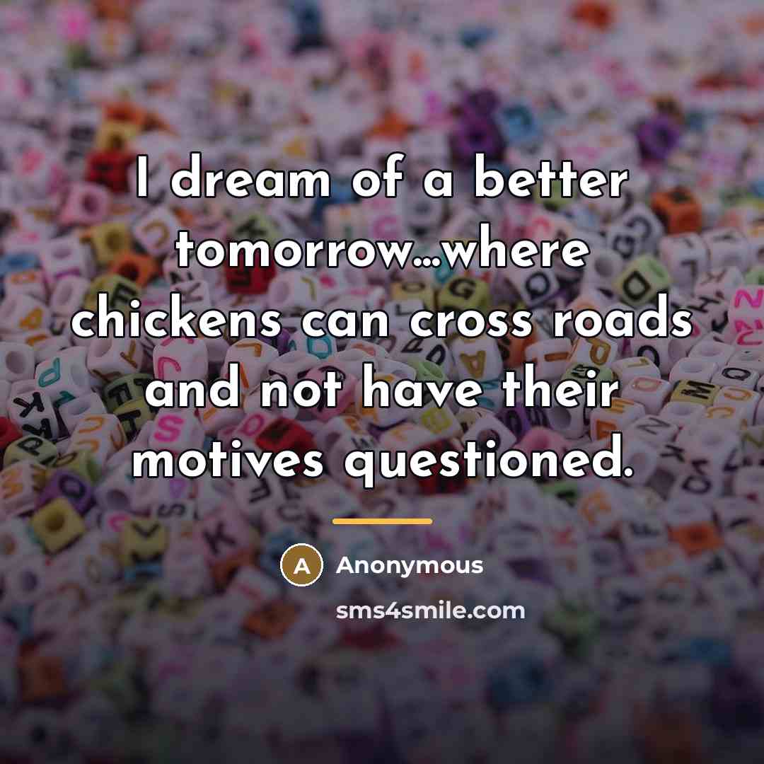 “I dream of a better tomorrow...where chickens can cross roads…” quote by Anonymous
