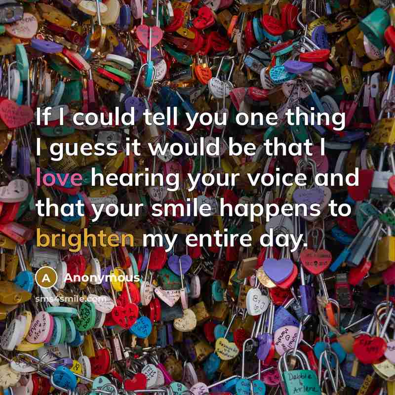 “If I could tell you one thing I guess it would be that I love hearing your voice and that your smile happens to brighten my entire day.” quote by Anonymous