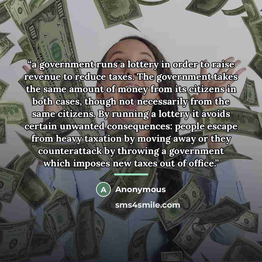 “a government runs a lottery in order to raise revenue to reduce taxes. The government takes the same amount of money from its citizens in both cases, though not necessarily from the same citizens. By running a lottery it avoids certain unwanted consequences: people escape from heavy taxation by…” quote by Anonymous