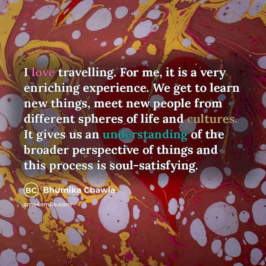 “I love travelling. For me, it is a very enriching experience. We get to learn new things, meet new people from different spheres of life and cultures. It gives us an understanding of the broader perspective of things and this process is soul-satisfying.” quote by Bhumika Chawla