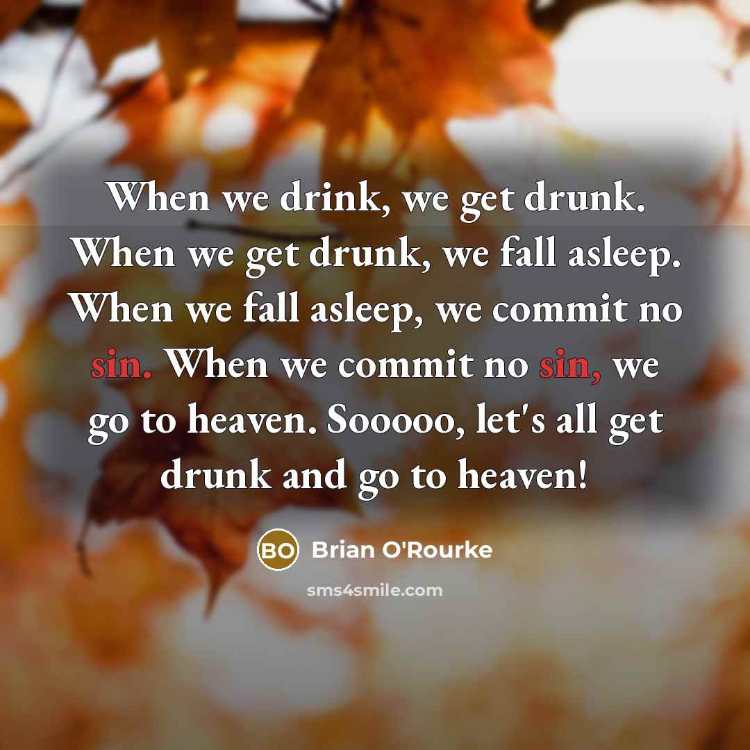 “When we drink, we get drunk. When we get drunk, we fall asleep. When we fall asleep, we commit no sin. When we commit no sin, we go to heaven. Sooooo, let's all get drunk and go to heaven!” quote by Brian O'Rourke
