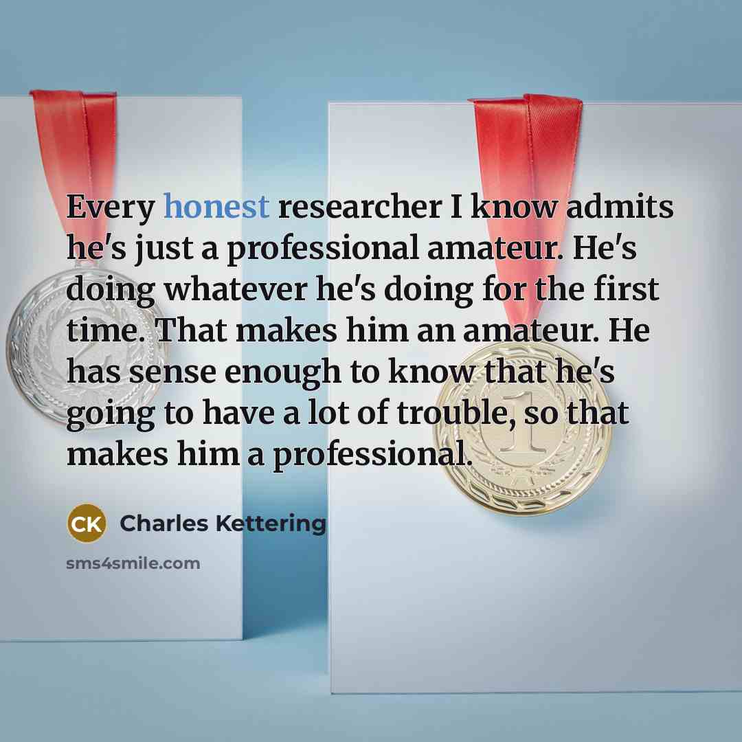 “Every honest researcher I know admits he's just a professional amateur. He's doing whatever he's doing for the first time. That makes him an amateur. He has sense enough to know that he's going to have a lot of trouble, so that makes him a professional.” quote by Charles Kettering