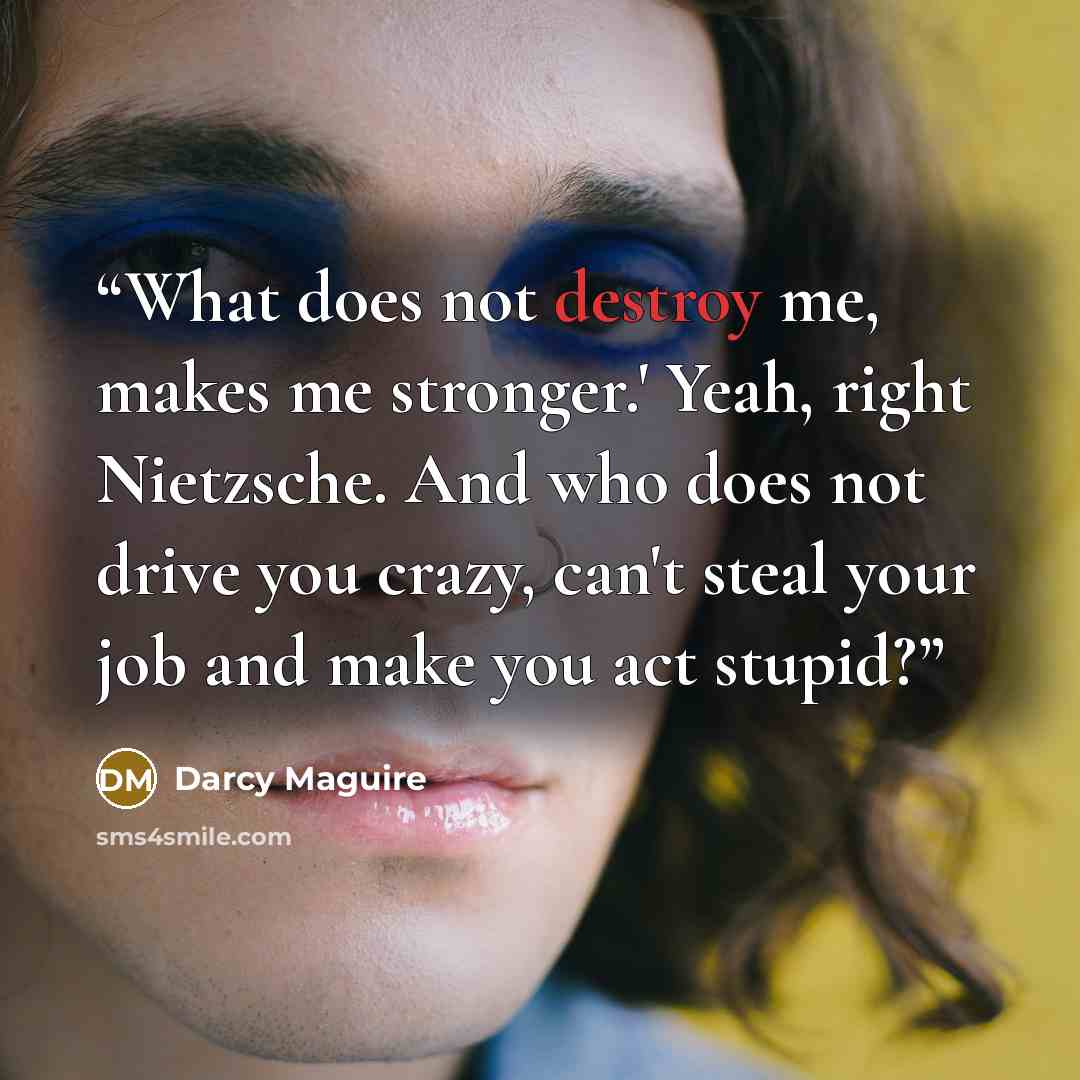 “What does not destroy me, makes me stronger.' Yeah, right Nietzsche. And who does not drive you crazy, can't steal your job and make you act stupid?” quote by Darcy Maguire