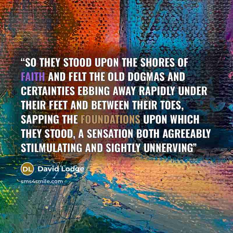 “So they stood upon the shores of Faith and felt the old dogmas and certainties ebbing away rapidly under their feet and between their toes, sapping the foundations upon which they stood, a sensation both agreeably stilmulating and sightly unnerving” quote by David Lodge