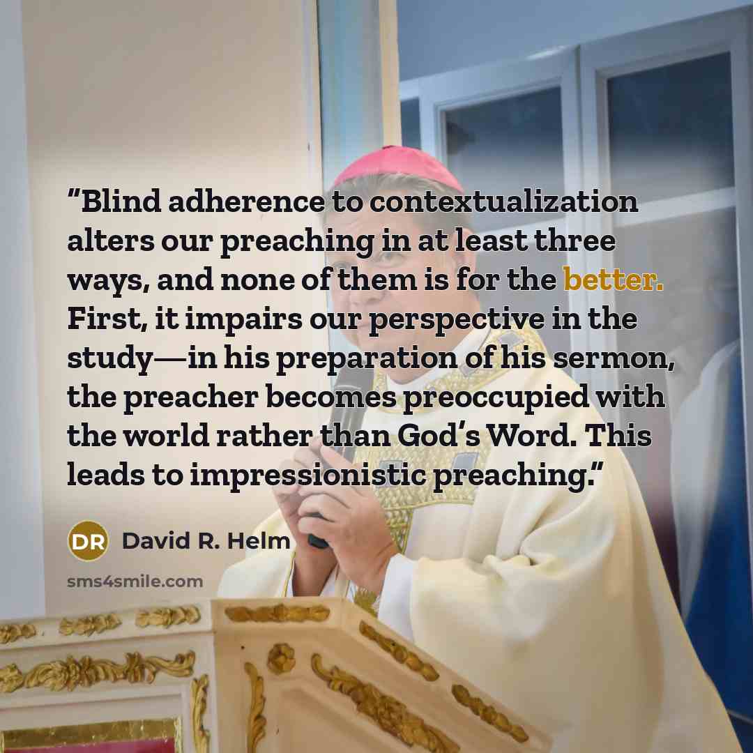 “Blind adherence to contextualization alters our preaching in at least three ways, and none of them is for the better. First, it impairs our perspective in the study—in his preparation of his sermon, the preacher becomes preoccupied with the world rather than God’s Word. This leads to…” quote by David R. Helm