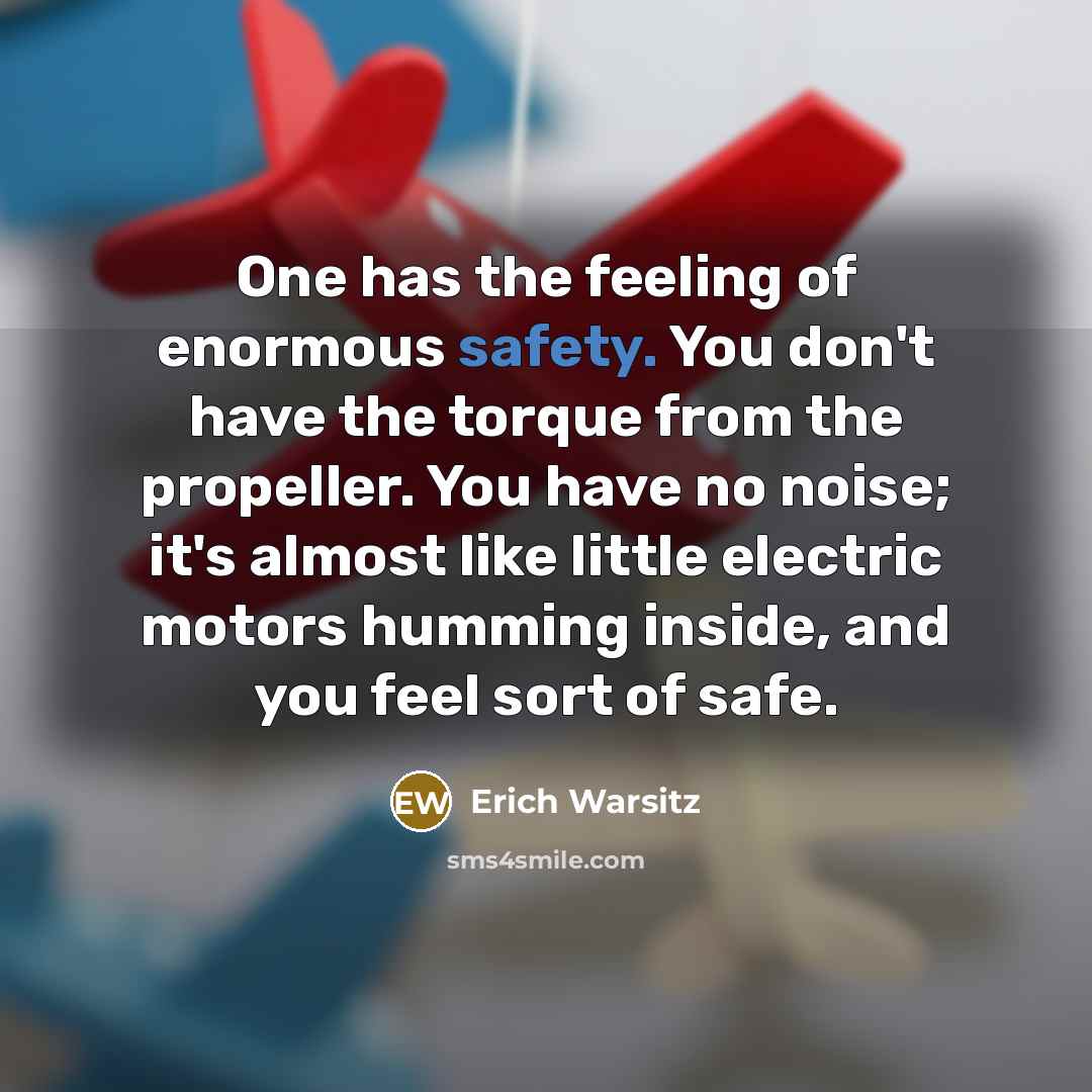 “One has the feeling of enormous safety. You don't have the torque from the propeller. You have no noise; it's almost like little electric motors humming inside, and you feel sort of safe.” quote by Erich Warsitz