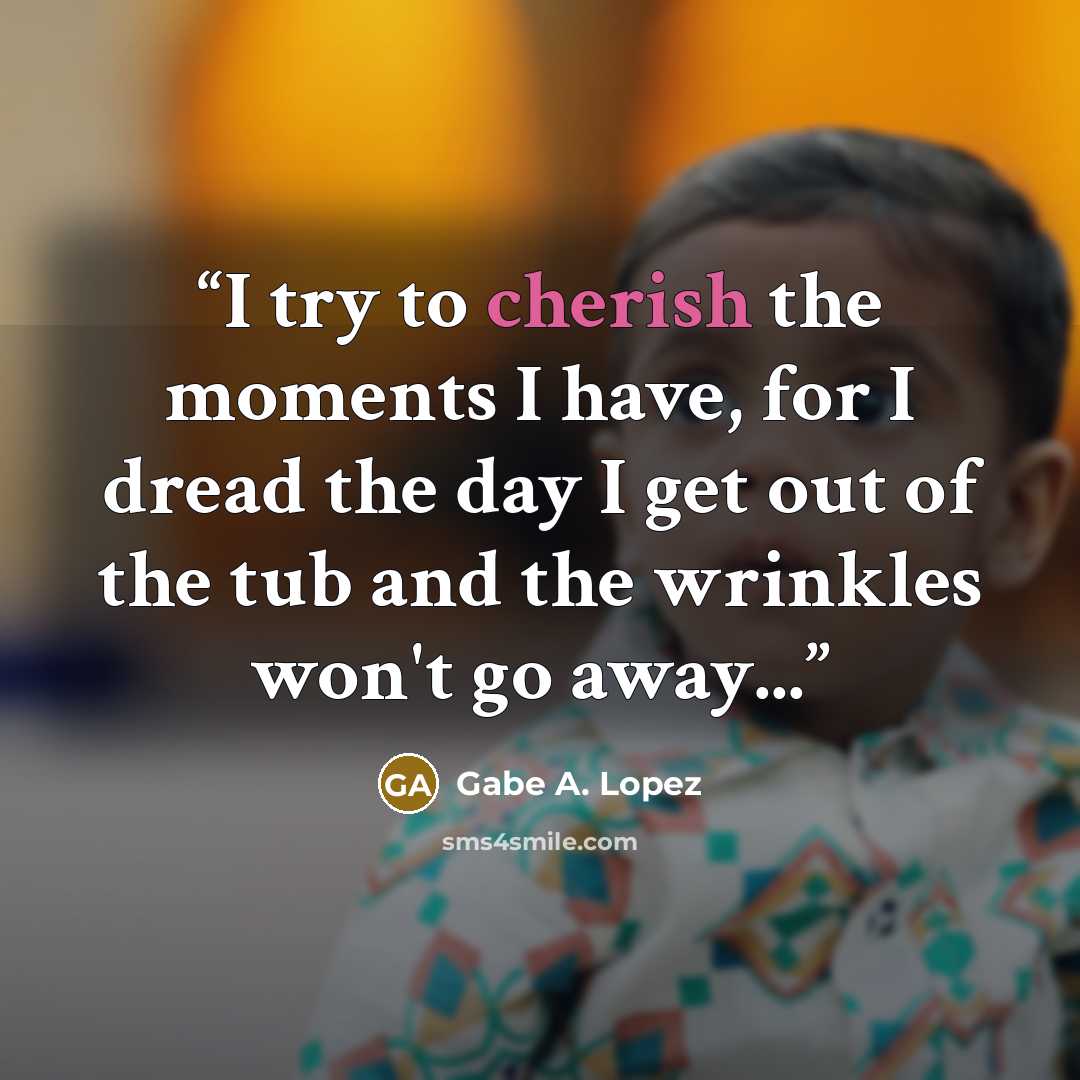“I try to cherish the moments I have, for I dread the day I get out of the tub and the wrinkles won't go away...” quote by Gabe A. Lopez