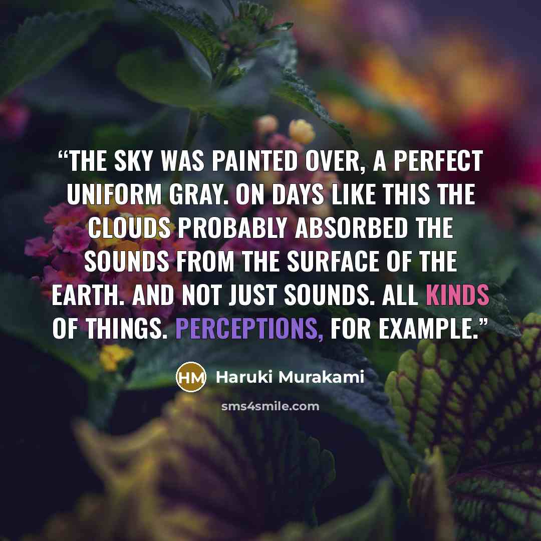 “The sky was painted over, a perfect uniform gray. On days like this the clouds probably absorbed the sounds from the surface of the earth. And not just sounds. All kinds of things. Perceptions, for example.” quote by Haruki Murakami