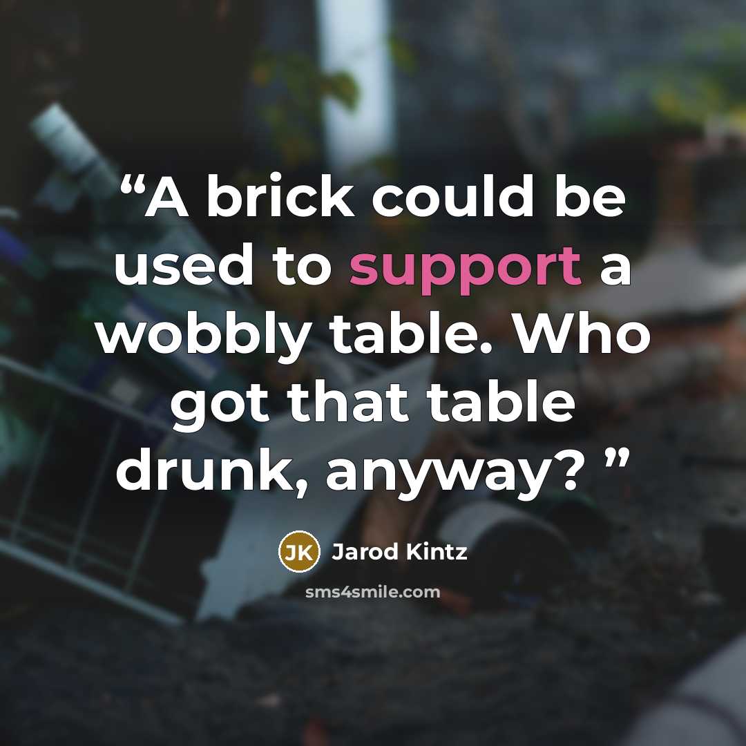 “A brick could be used to support a wobbly table. Who got that table drunk, anyway?” quote by Jarod Kintz