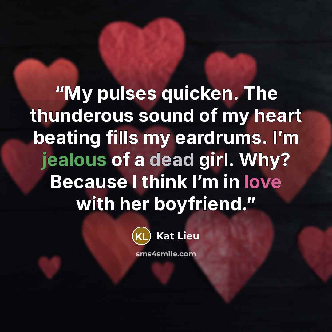 “My pulses quicken. The thunderous sound of my heart beating fills my eardrums. I’m jealous of a dead girl. Why? Because I think I’m in love with her boyfriend.” quote by Kat Lieu