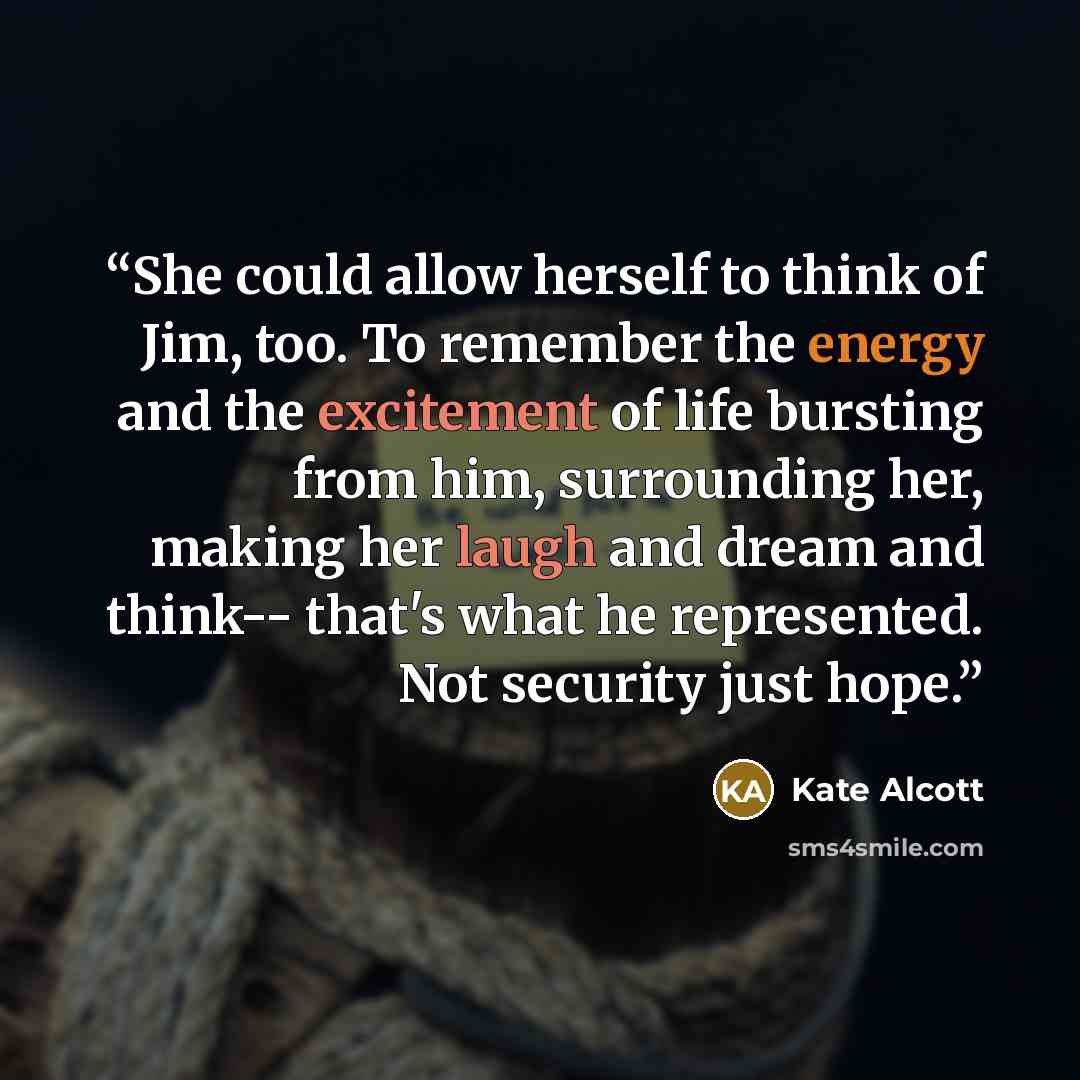 “She could allow herself to think of Jim, too. To remember the energy and the excitement of life bursting from him, surrounding her, making her laugh and dream and think-- that's what he represented. Not security just hope.” quote by Kate Alcott