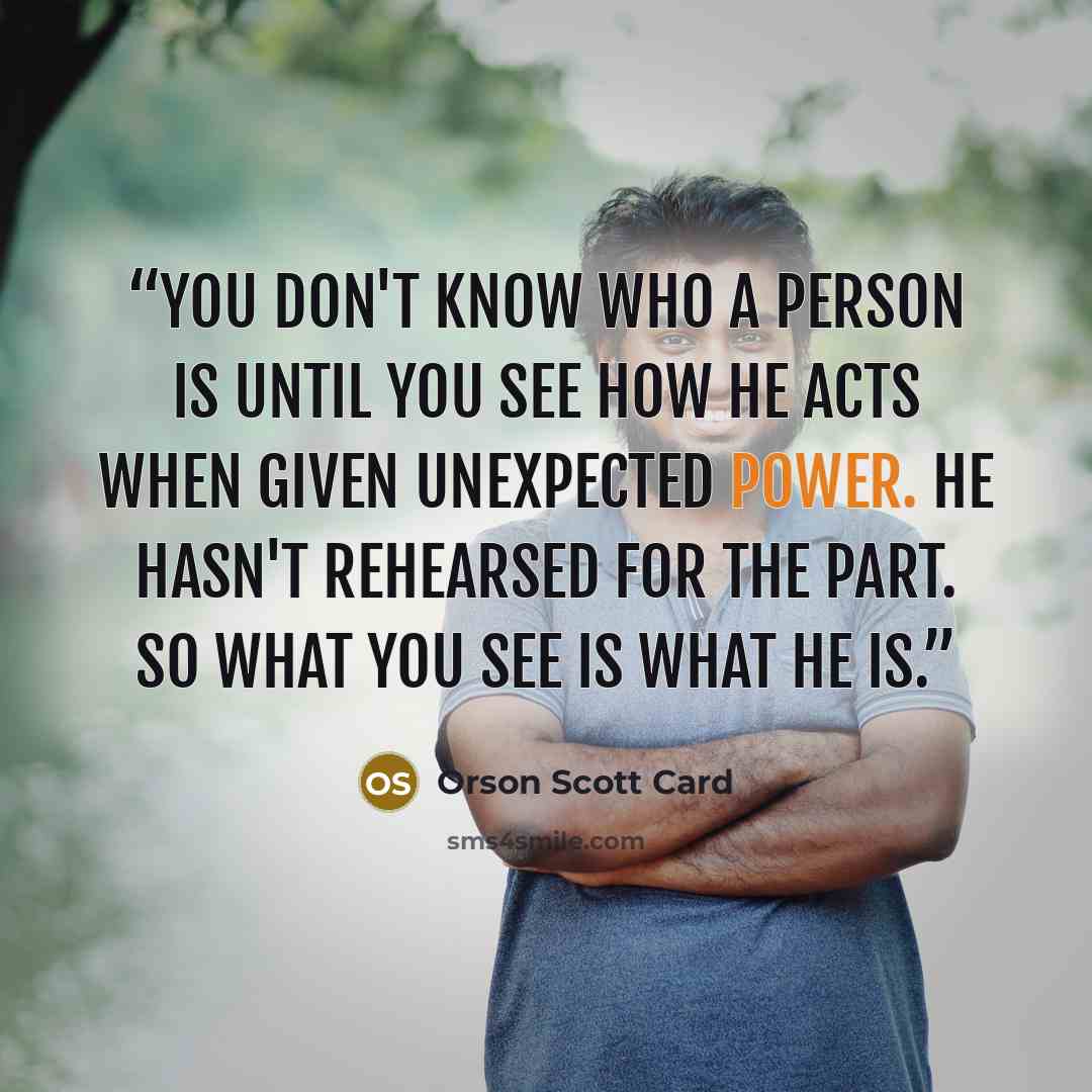 “You don't know who a person is until you see how he acts when given unexpected power. He hasn't rehearsed for the part. So what you see is what he is.” quote by Orson Scott Card