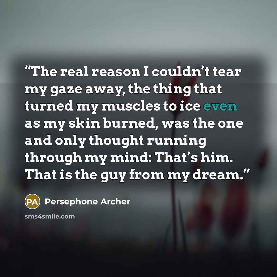 “The real reason I couldn’t tear my gaze away, the thing that turned my muscles to ice even as my skin burned, was the one and only thought running through my mind: That’s him. That is the guy from my dream.” quote by Persephone Archer
