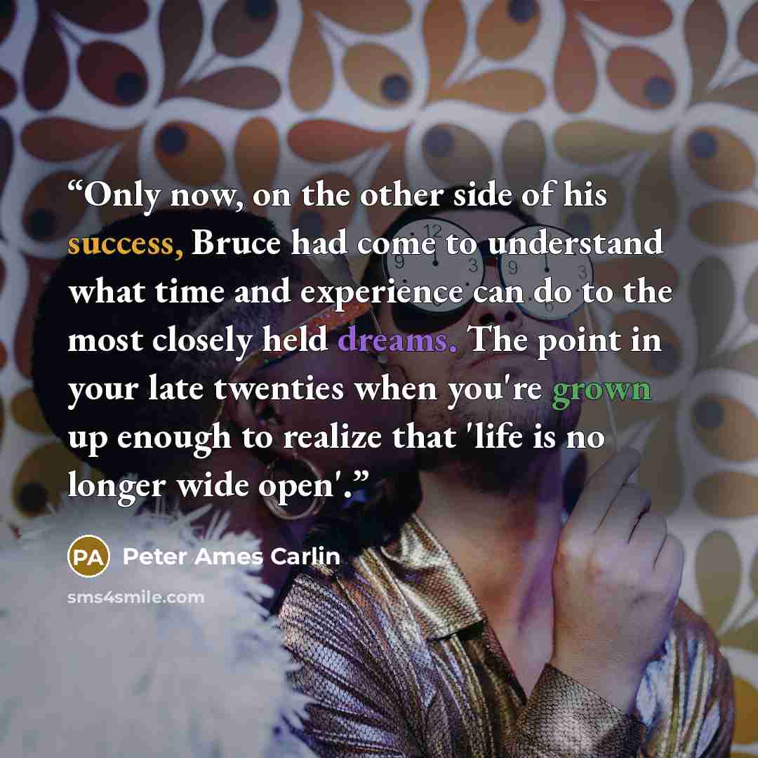 “Only now, on the other side of his success, Bruce had come to understand what time and experience can do to the most closely held dreams. The point in your late twenties when you're grown up enough to realize that 'life is no longer wide open'.” quote by Peter Ames Carlin