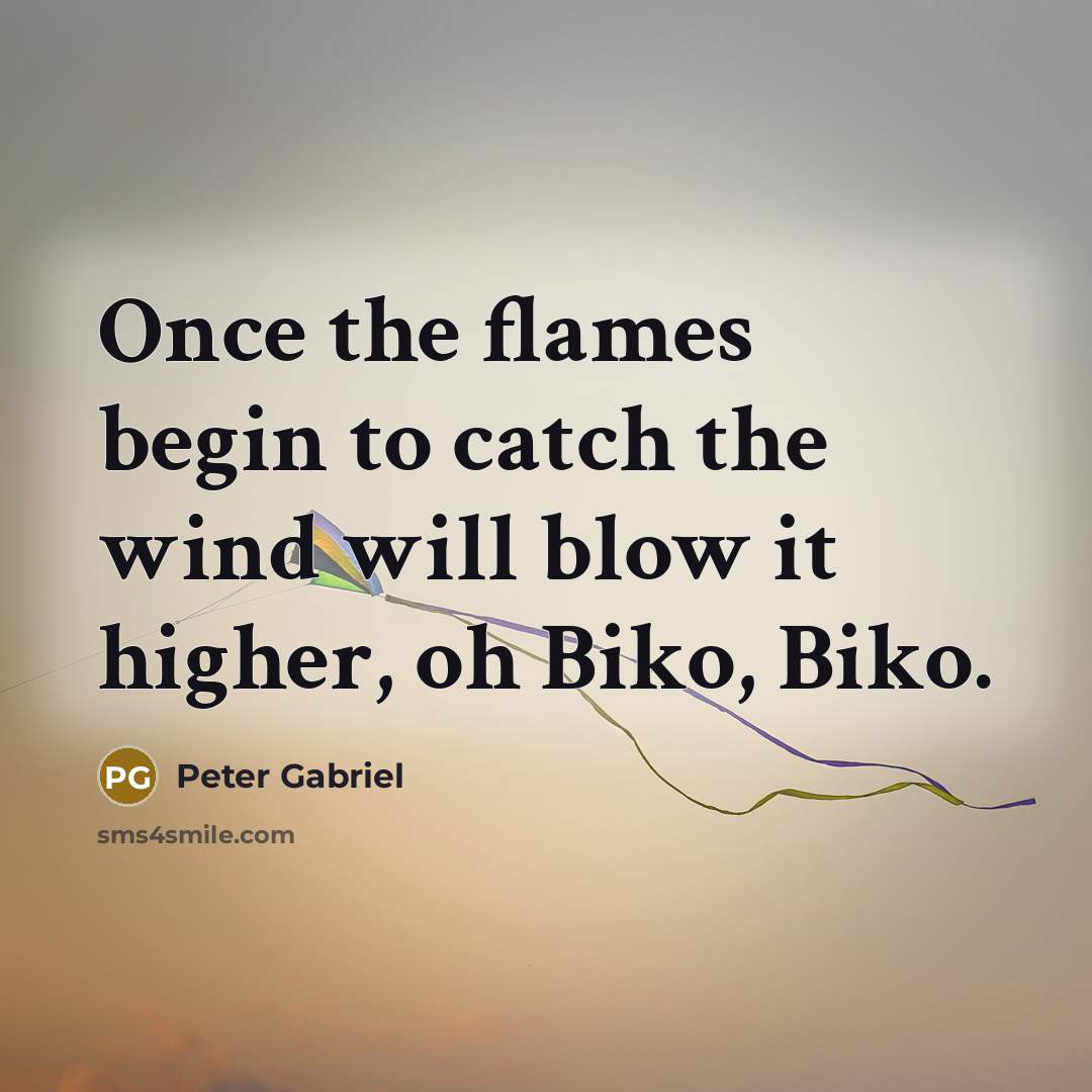 “Once the flames begin to catch the wind will blow…” quote by Peter Gabriel