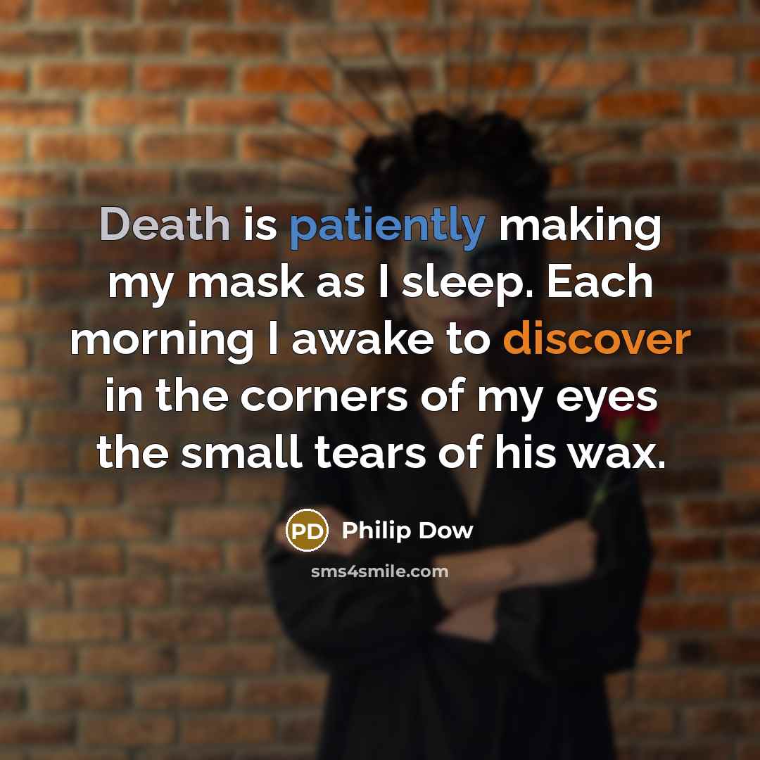 “Death is patiently making my mask as I sleep. Each morning I awake to discover in the corners of my eyes the small tears of his wax.” quote by Philip Dow