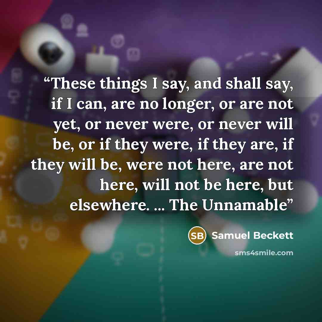 “These things I say, and shall say, if I can, are no longer, or are not yet, or never were, or never will be, or if they were, if they are, if they will be, were not here, are not here, will not be here, but elsewhere. ... The Unnamable” quote by Samuel Beckett