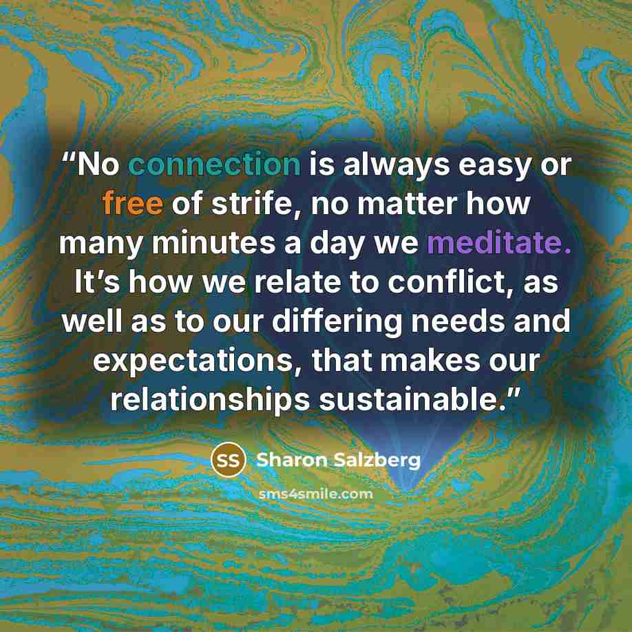 “No connection is always easy or free of strife, no matter how many minutes a day we meditate. It’s how we relate to conflict, as well as to our differing needs and expectations, that makes our relationships sustainable.” quote by Sharon Salzberg