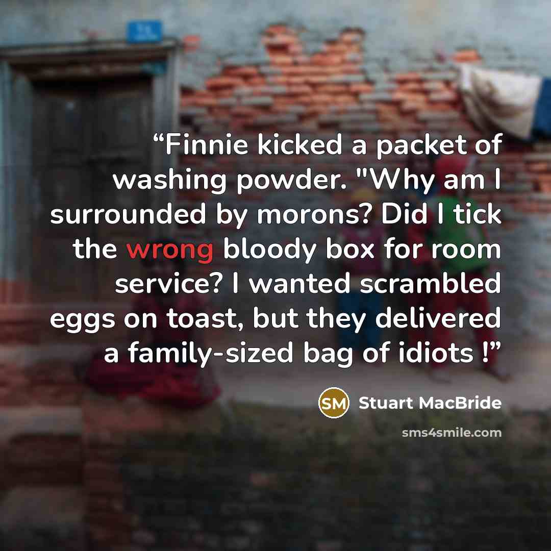“Finnie kicked a packet of washing powder. "Why am I surrounded by morons? Did I tick the wrong bloody box for room service? I wanted scrambled eggs on toast, but they delivered a family-sized bag of idiots !” quote by Stuart MacBride