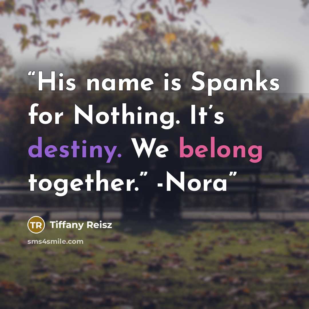 “His name is Spanks for Nothing. It’s destiny. We belong together.” -Nora” quote by Tiffany Reisz