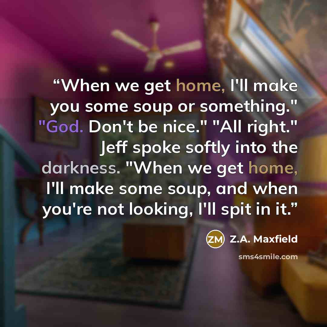 “When we get home, I'll make you some soup or something." "God. Don't be nice." "All right." Jeff spoke softly into the darkness. "When we get home, I'll make some soup, and when you're not looking, I'll spit in it.” quote by Z.A. Maxfield