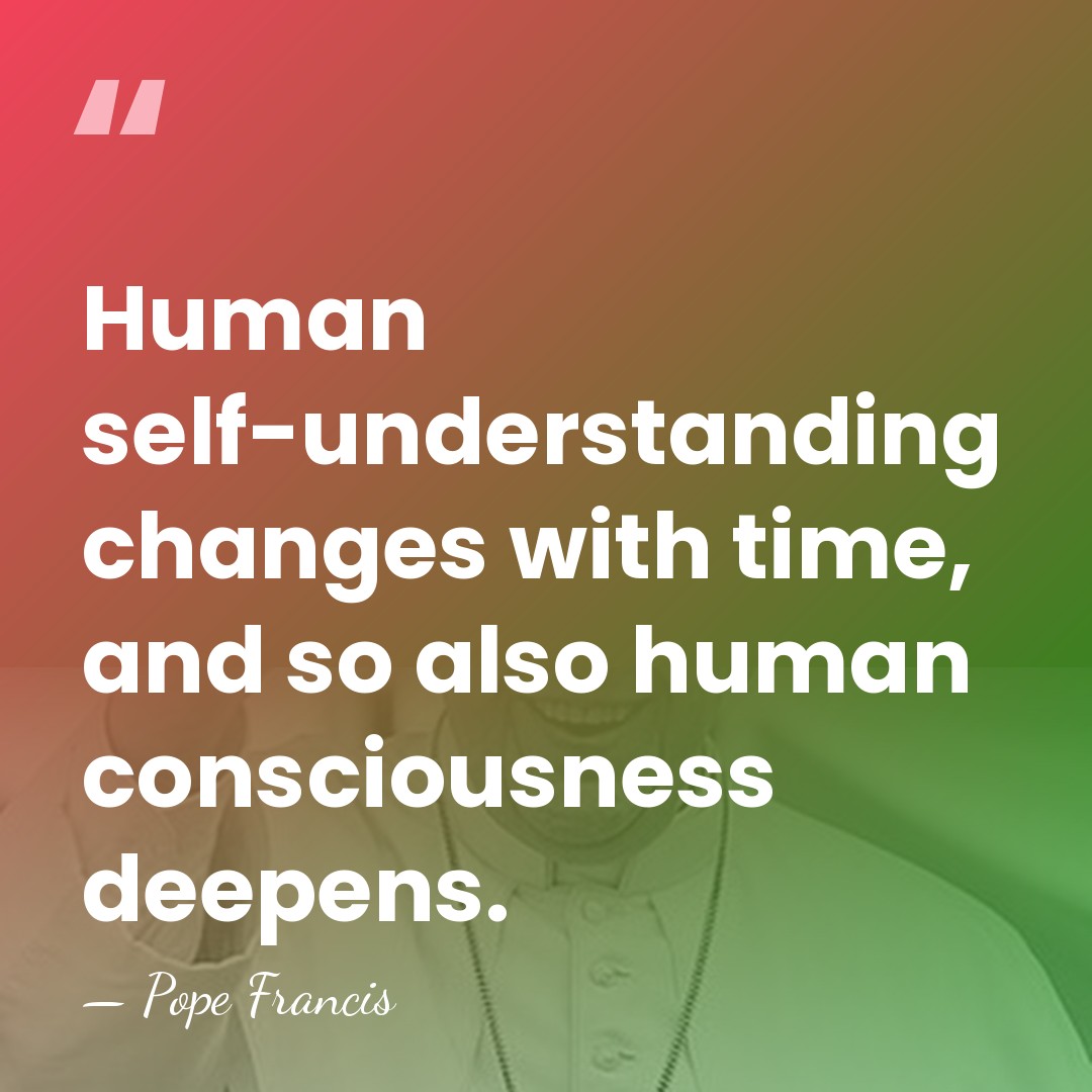 Human self-understanding changes with time, and so also human consciousness deepens. - Pope Francis
