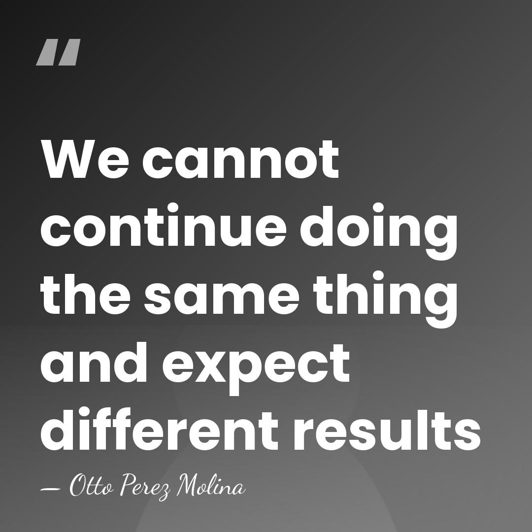 We cannot continue doing the same thing and expect different results - Otto Perez Molina