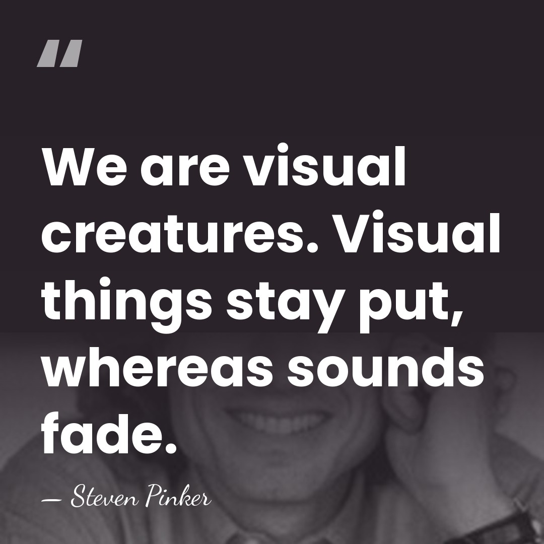 We are visual creatures. Visual things stay put, whereas sounds fade. - Steven Pinker