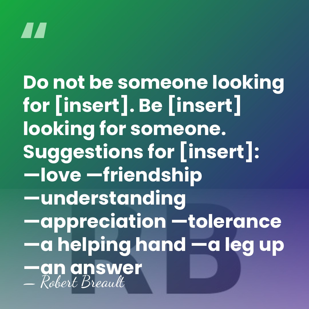 Do not be someone looking for [insert]. Be [insert] looking for someone.&hellip; - Robert Breault