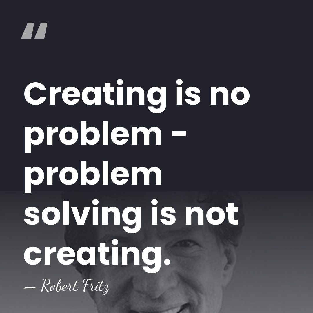 Creating is no problem - problem solving is not creating. - Robert Fritz