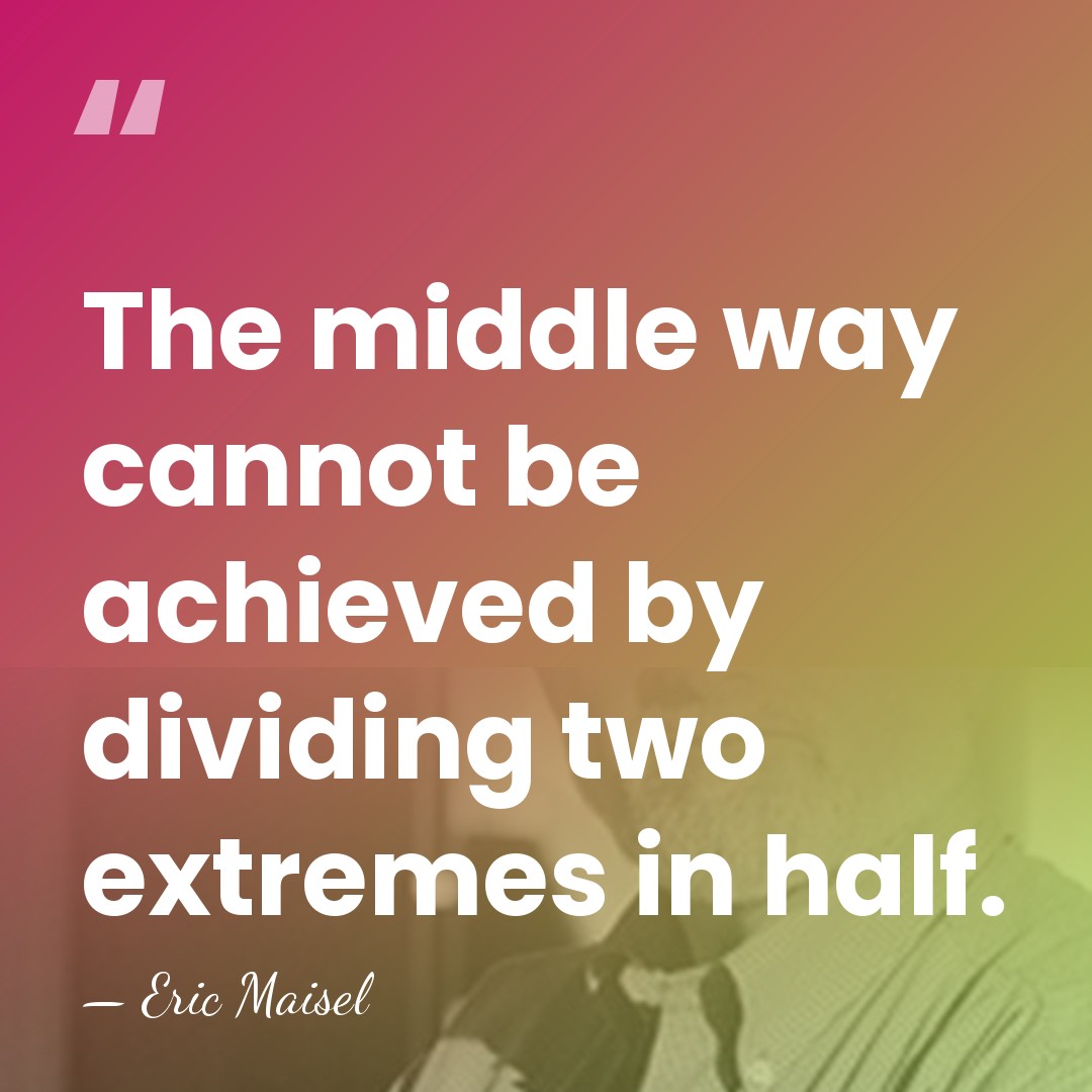 The middle way cannot be achieved by dividing two extremes in half. - Eric Maisel
